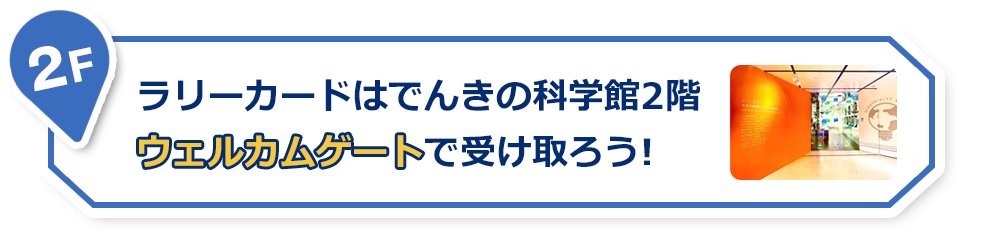 2F ラリーカードはでんきの科学館2階ウェルカムゲートで受け取ろう！